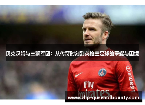 贝克汉姆与三狮军团:从传奇时刻到英格兰足球的荣耀与困境 贝克汉姆与三狮军团:从传奇时刻到英格兰足球的荣耀与困境