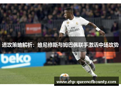 进攻策略解析：维尼修斯与姆巴佩联手激活中场攻势