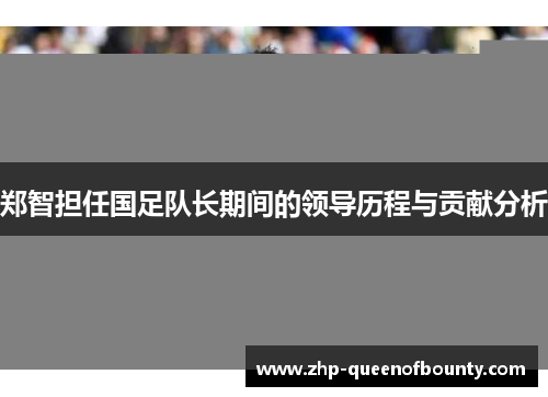 郑智担任国足队长期间的领导历程与贡献分析 郑智担任国足队长期间的领导历程与贡献分析
