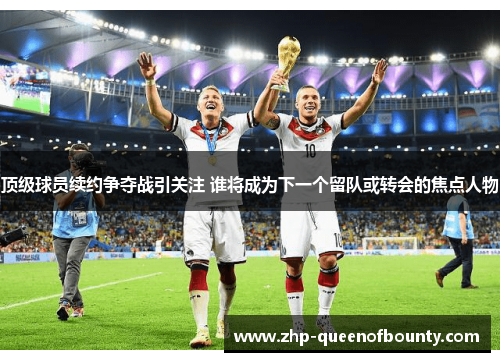 顶级球员续约争夺战引关注 谁将成为下一个留队或转会的焦点人物 顶级球员续约争夺战引关注 谁将成为下一个留队或转会的焦点人物