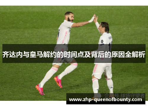 齐达内与皇马解约的时间点及背后的原因全解析