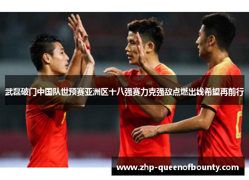 武磊破门中国队世预赛亚洲区十八强赛力克强敌点燃出线希望再前行