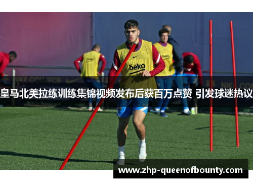 皇马北美拉练训练集锦视频发布后获百万点赞 引发球迷热议