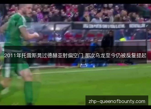2011年托雷斯晃过德赫亚射偏空门 那次乌龙至今仍被反复提起 2011年托雷斯晃过德赫亚射偏空门 那次乌龙至今仍被反复提起